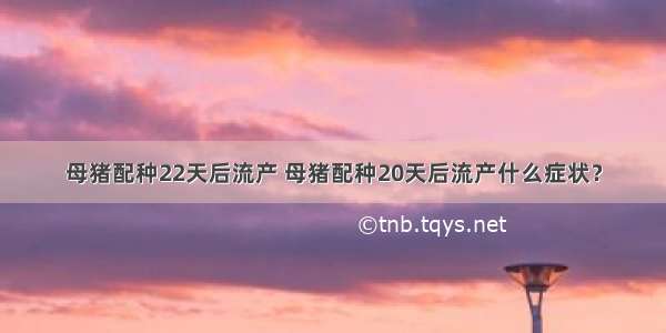 母猪配种22天后流产 母猪配种20天后流产什么症状？