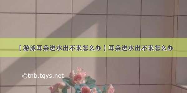 【游泳耳朵进水出不来怎么办】耳朵进水出不来怎么办