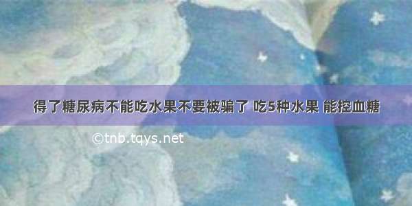 得了糖尿病不能吃水果不要被骗了 吃5种水果 能控血糖