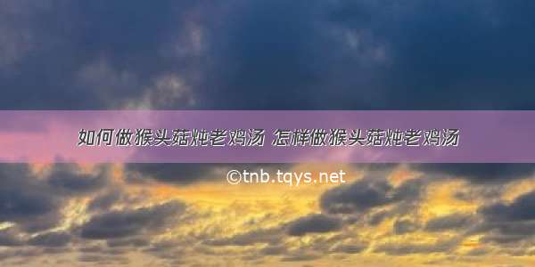 如何做猴头菇炖老鸡汤 怎样做猴头菇炖老鸡汤