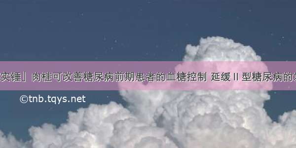 「实锤」肉桂可改善糖尿病前期患者的血糖控制 延缓Ⅱ型糖尿病的发展