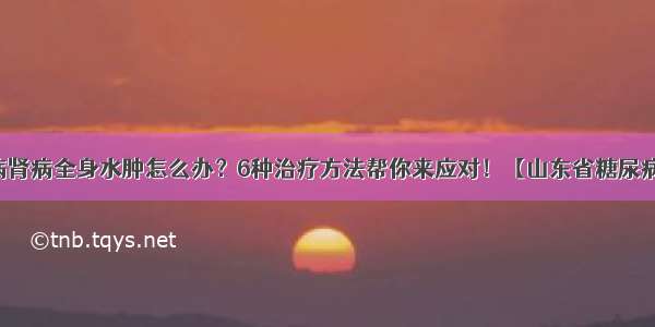 糖尿病肾病全身水肿怎么办？6种治疗方法帮你来应对！【山东省糖尿病医院】