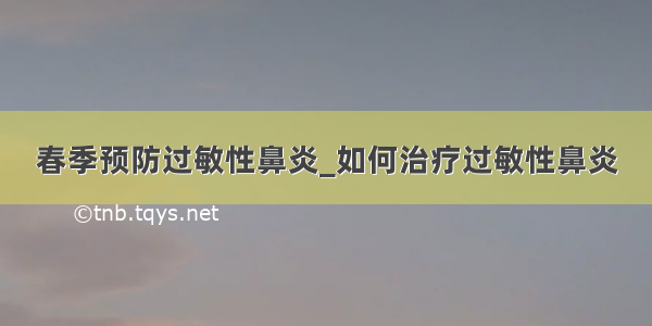 春季预防过敏性鼻炎_如何治疗过敏性鼻炎