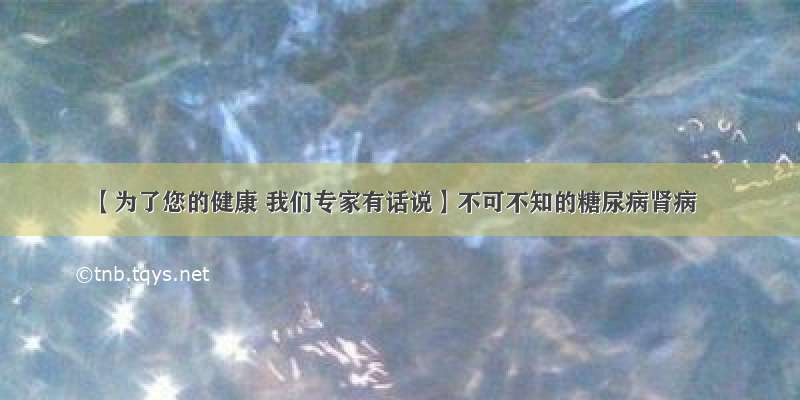 【为了您的健康 我们专家有话说】不可不知的糖尿病肾病