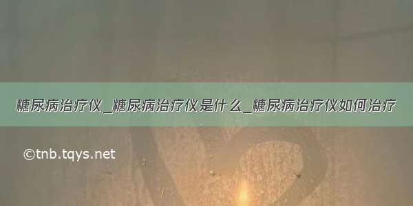 糖尿病治疗仪_糖尿病治疗仪是什么_糖尿病治疗仪如何治疗