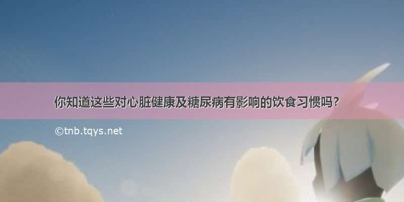 你知道这些对心脏健康及糖尿病有影响的饮食习惯吗？