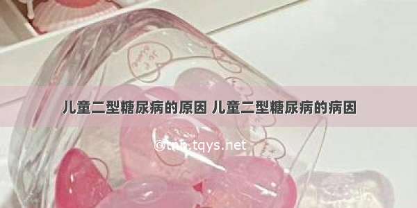 儿童二型糖尿病的原因 儿童二型糖尿病的病因