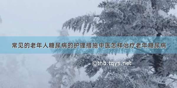 常见的老年人糖尿病的护理措施中医怎样治疗老年糖尿病