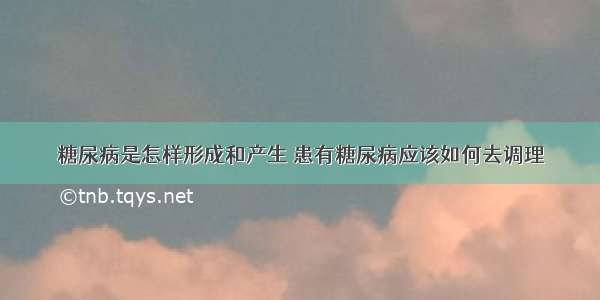 糖尿病是怎样形成和产生 患有糖尿病应该如何去调理