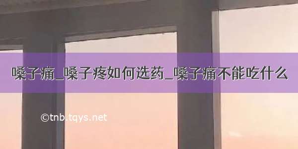 嗓子痛_嗓子疼如何选药_嗓子痛不能吃什么