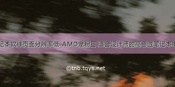 笔记本软件页面分辨率低_AMD宠粉日 适合设计师的高色域笔记本电脑