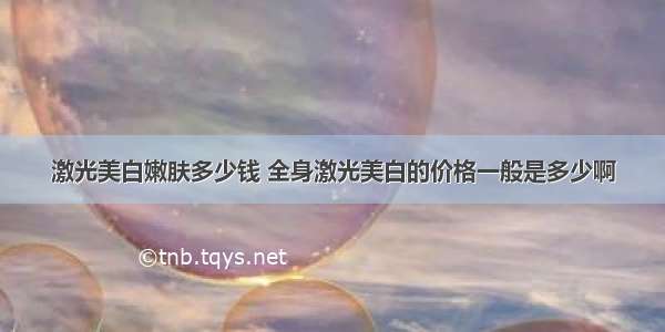 激光美白嫩肤多少钱 全身激光美白的价格一般是多少啊