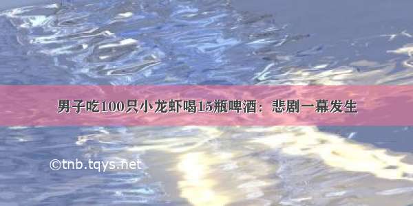 男子吃100只小龙虾喝15瓶啤酒：悲剧一幕发生