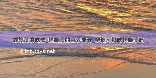 螺旋藻的吃法_螺旋藻的营养成分_孕妇可以吃螺旋藻吗