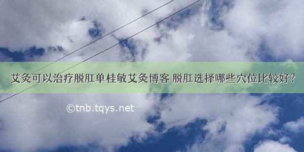 艾灸可以治疗脱肛单桂敏艾灸博客 脱肛选择哪些穴位比较好？