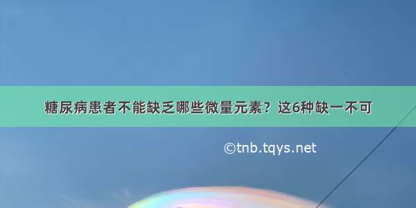 糖尿病患者不能缺乏哪些微量元素？这6种缺一不可