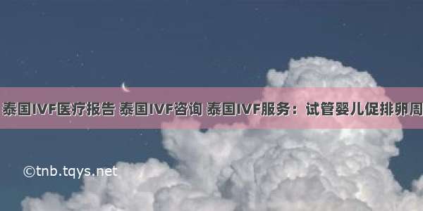 泰国医疗 泰国IVF医疗报告 泰国IVF咨询 泰国IVF服务：试管婴儿促排卵周期 都需要