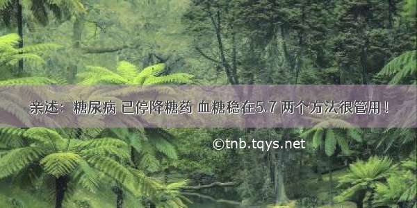 亲述：糖尿病 已停降糖药 血糖稳在5.7 两个方法很管用！