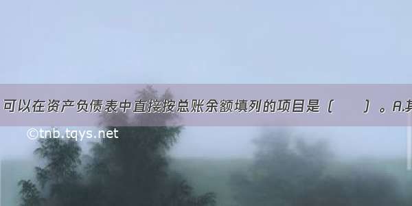 下列各项中 可以在资产负债表中直接按总账余额填列的项目是（　　）。A.其他应收款B.