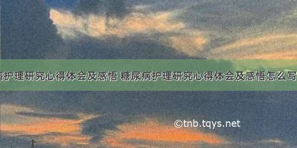 糖尿病护理研究心得体会及感悟 糖尿病护理研究心得体会及感悟怎么写(七篇)