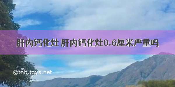 肝内钙化灶 肝内钙化灶0.6厘米严重吗