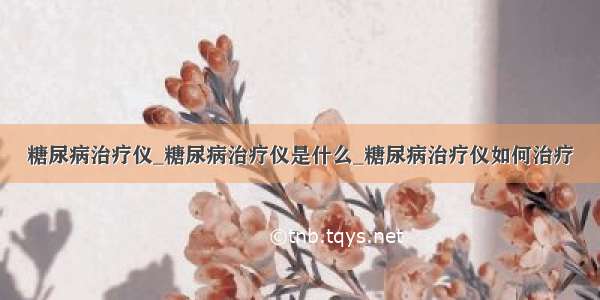 糖尿病治疗仪_糖尿病治疗仪是什么_糖尿病治疗仪如何治疗