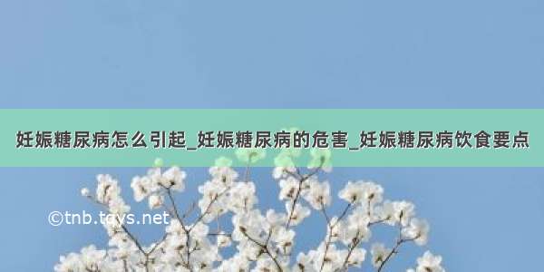 妊娠糖尿病怎么引起_妊娠糖尿病的危害_妊娠糖尿病饮食要点