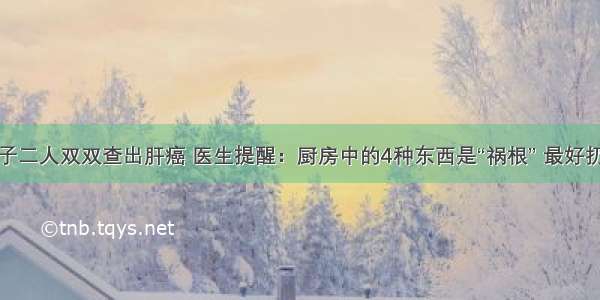 母子二人双双查出肝癌 医生提醒：厨房中的4种东西是“祸根” 最好扔掉