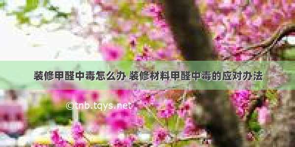 装修甲醛中毒怎么办 装修材料甲醛中毒的应对办法