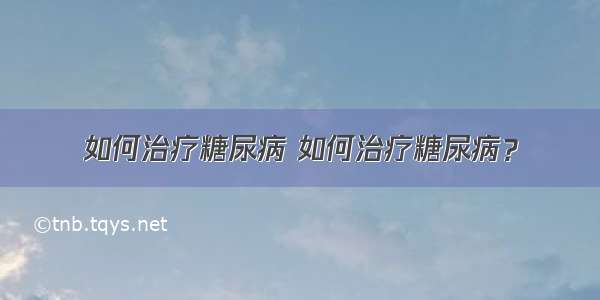 如何治疗糖尿病 如何治疗糖尿病？