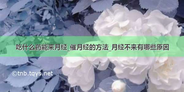 吃什么药能来月经_催月经的方法_月经不来有哪些原因