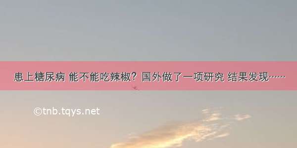 患上糖尿病 能不能吃辣椒？国外做了一项研究 结果发现……