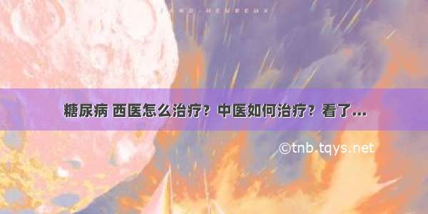 糖尿病 西医怎么治疗？中医如何治疗？看了...