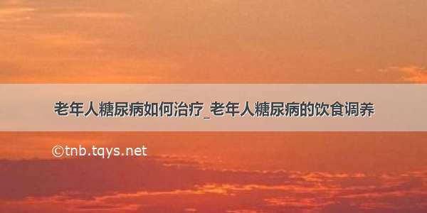 老年人糖尿病如何治疗_老年人糖尿病的饮食调养