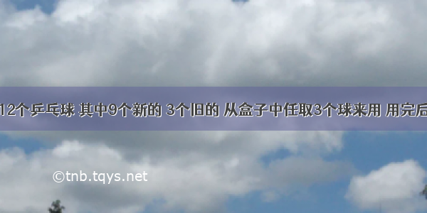 一盒中有12个乒乓球 其中9个新的 3个旧的 从盒子中任取3个球来用 用完后装回盒中