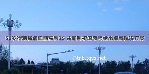 50岁得糖尿病血糖高到25 共同照护卫教师给出细致解决方案