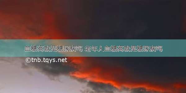 血糖高就是糖尿病吗 老年人血糖高就是糖尿病吗