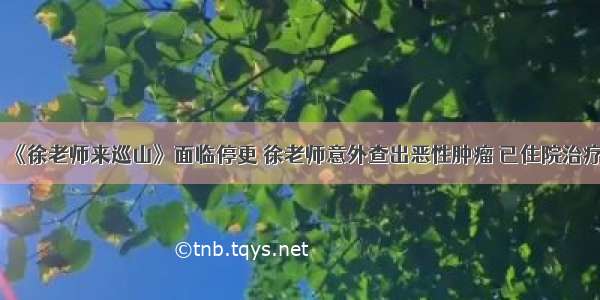 《徐老师来巡山》面临停更 徐老师意外查出恶性肿瘤 已住院治疗