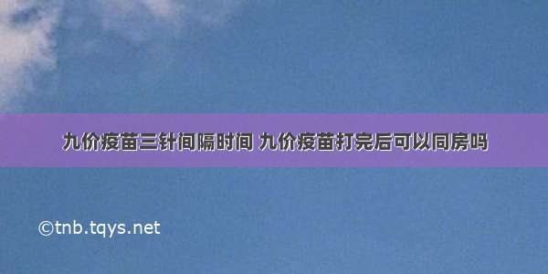 九价疫苗三针间隔时间 九价疫苗打完后可以同房吗