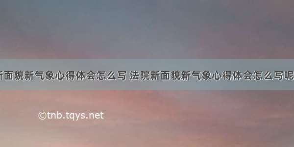 法院新面貌新气象心得体会怎么写 法院新面貌新气象心得体会怎么写呢(七篇)