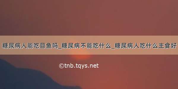 糖尿病人能吃目鱼吗_糖尿病不能吃什么_糖尿病人吃什么主食好