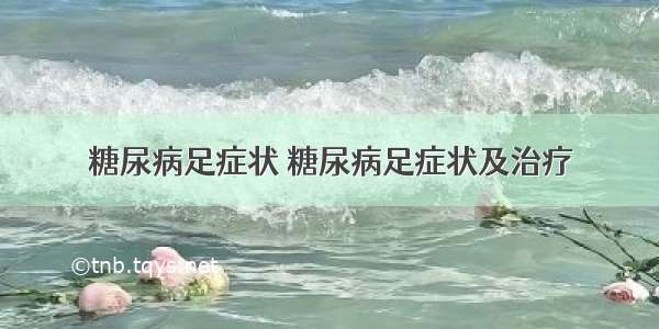 糖尿病足症状 糖尿病足症状及治疗