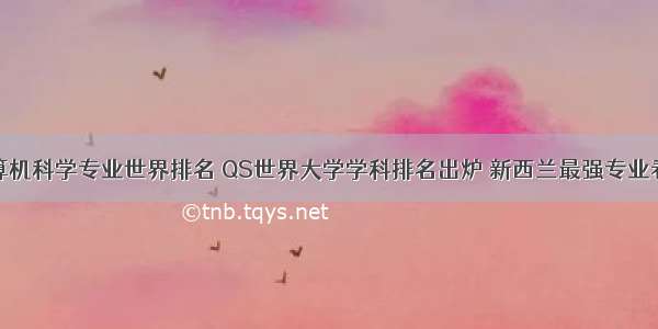 奥克兰计算机科学专业世界排名 QS世界大学学科排名出炉 新西兰最强专业看过来！...