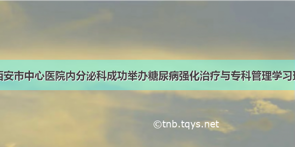 西安市中心医院内分泌科成功举办糖尿病强化治疗与专科管理学习班