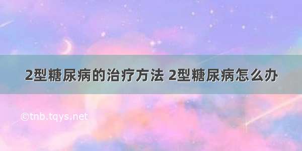 2型糖尿病的治疗方法 2型糖尿病怎么办