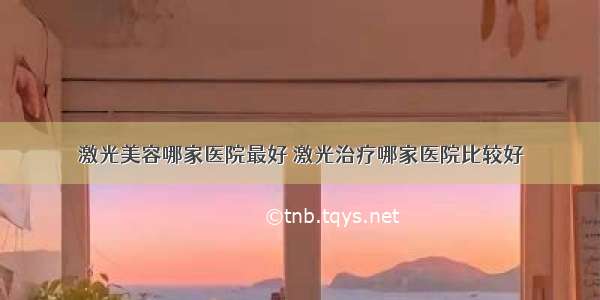 激光美容哪家医院最好 激光治疗哪家医院比较好