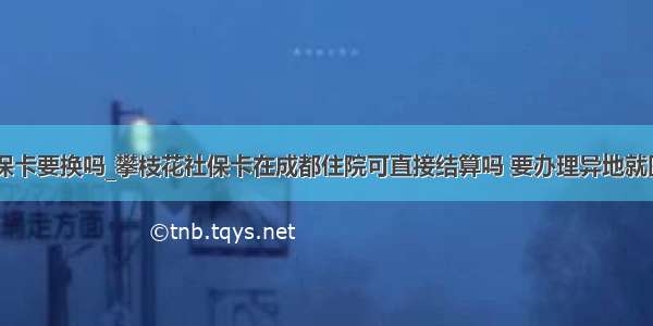 同省异地社保卡要换吗_攀枝花社保卡在成都住院可直接结算吗 要办理异地就医备案才行...