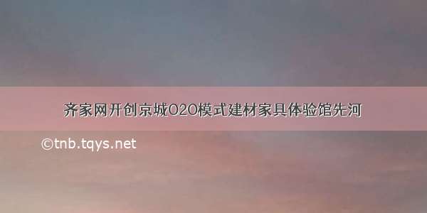 齐家网开创京城O2O模式建材家具体验馆先河