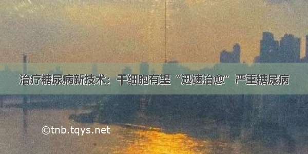 治疗糖尿病新技术：干细胞有望“迅速治愈”严重糖尿病