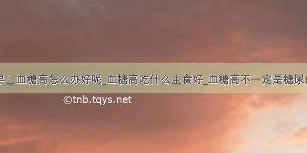 早上血糖高怎么办好呢_血糖高吃什么主食好_血糖高不一定是糖尿病